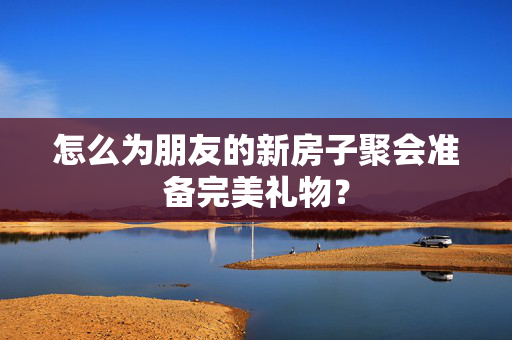 怎么为朋友的新房子聚会准备完美礼物？