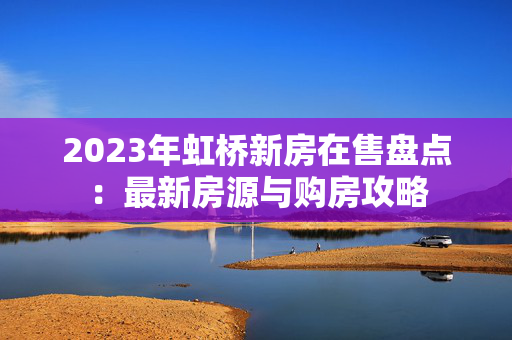 2023年虹桥新房在售盘点：最新房源与购房攻略