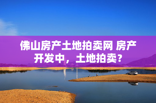 佛山房产土地拍卖网 房产开发中，土地拍卖？