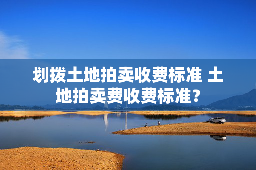 划拨土地拍卖收费标准 土地拍卖费收费标准？