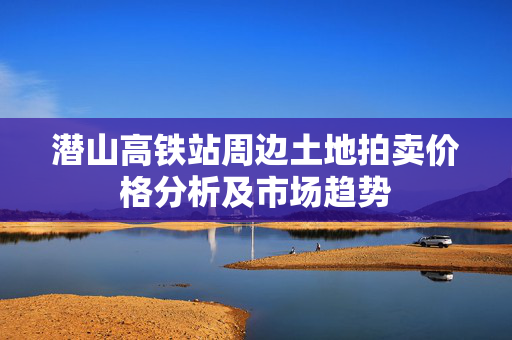 潜山高铁站周边土地拍卖价格分析及市场趋势