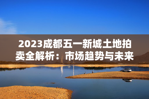 2023成都五一新城土地拍卖全解析：市场趋势与未来展望