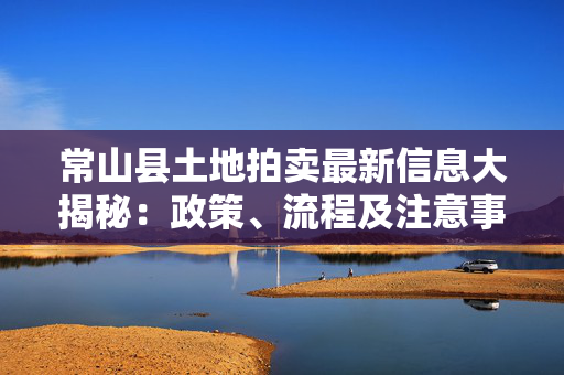 常山县土地拍卖最新信息大揭秘：政策、流程及注意事项