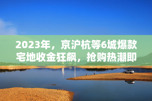 2023年，京沪杭等6城爆款宅地收金狂飙，抢购热潮即将来袭！