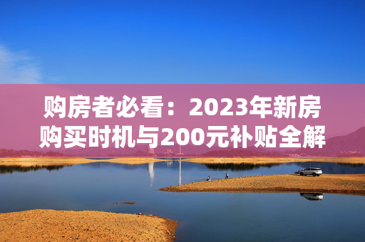 购房者必看：2023年新房购买时机与200元补贴全解析