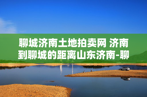 聊城济南土地拍卖网 济南到聊城的距离山东济南-聊城的距离大约？