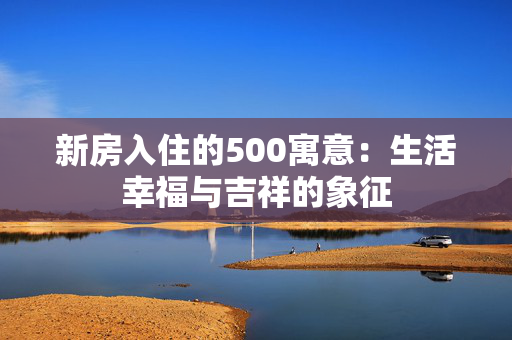 新房入住的500寓意：生活幸福与吉祥的象征