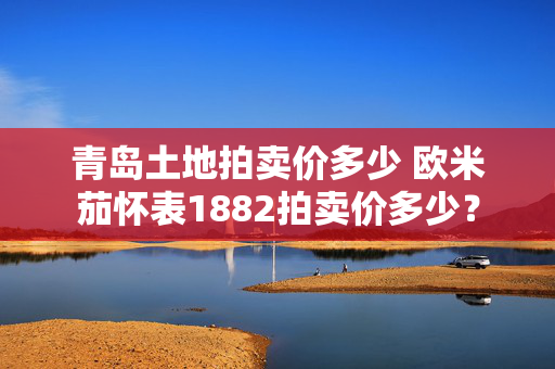 青岛土地拍卖价多少 欧米茄怀表1882拍卖价多少？