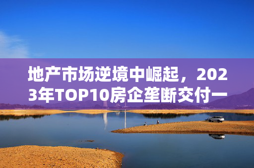 地产市场逆境中崛起，2023年TOP10房企垄断交付一半以上