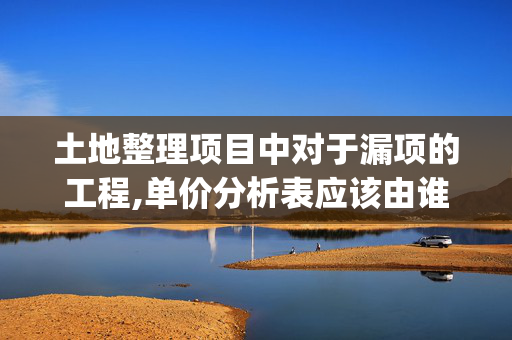 土地整理项目中对于漏项的工程,单价分析表应该由谁来出具?(施工单位的投标单价中没有相似的单价分析表)