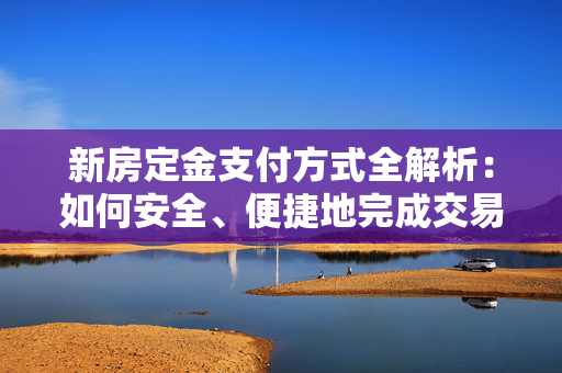 新房定金支付方式全解析：如何安全、便捷地完成交易