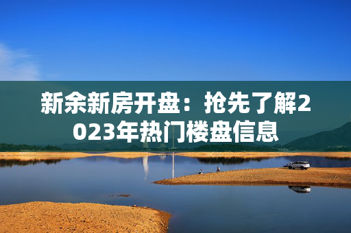 新余新房开盘：抢先了解2023年热门楼盘信息