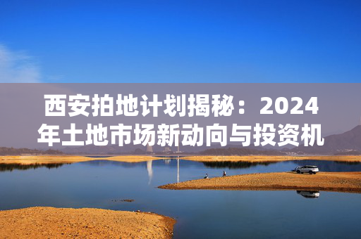 西安拍地计划揭秘：2024年土地市场新动向与投资机遇