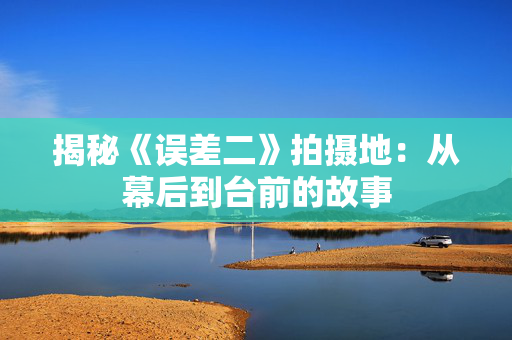 揭秘《误差二》拍摄地：从幕后到台前的故事