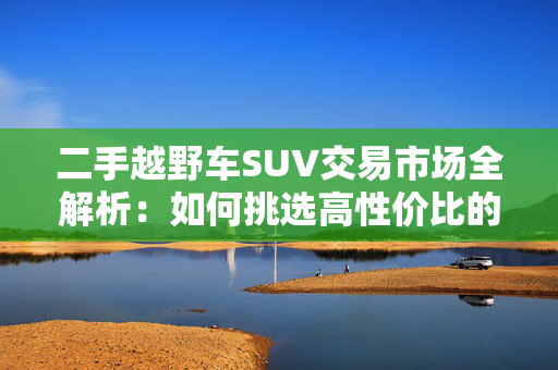 二手越野车SUV交易市场全解析：如何挑选高性价比的越野神器？