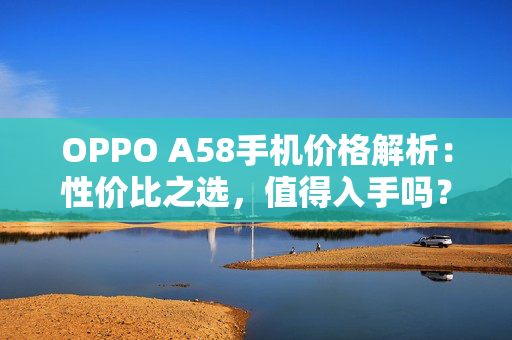 OPPO A58手机价格解析：性价比之选，值得入手吗？