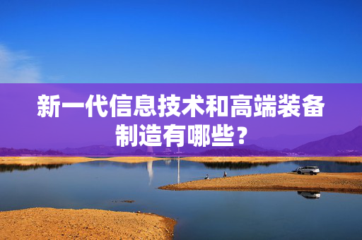 新一代信息技术和高端装备制造有哪些？