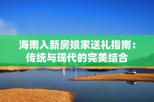 海南入新房娘家送礼指南：传统与现代的完美结合