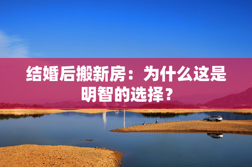 结婚后搬新房：为什么这是明智的选择？