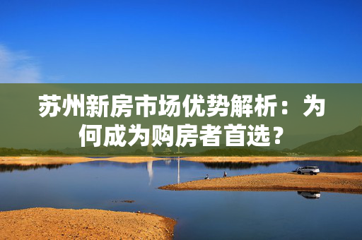 苏州新房市场优势解析：为何成为购房者首选？