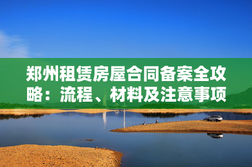 郑州租赁房屋合同备案全攻略：流程、材料及注意事项