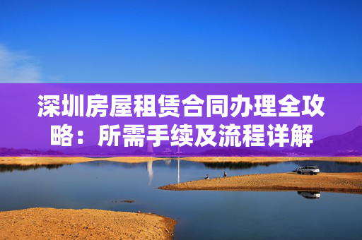 深圳房屋租赁合同办理全攻略：所需手续及流程详解