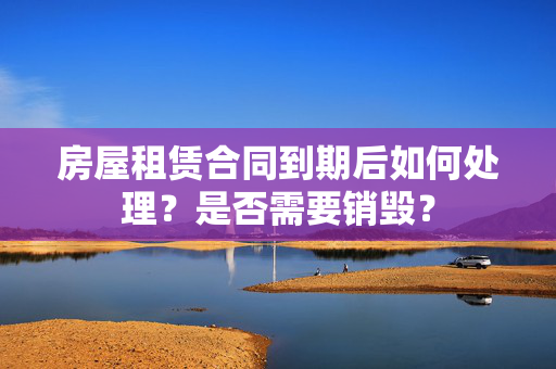 房屋租赁合同到期后如何处理？是否需要销毁？