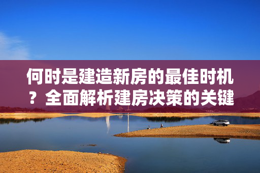 何时是建造新房的最佳时机？全面解析建房决策的关键因素