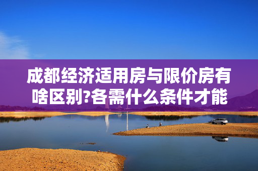 成都经济适用房与限价房有啥区别?各需什么条件才能申购?