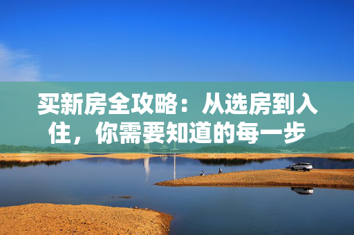 买新房全攻略：从选房到入住，你需要知道的每一步