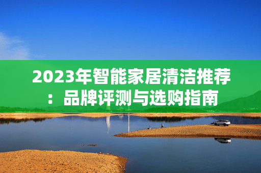 2023年智能家居清洁推荐：品牌评测与选购指南