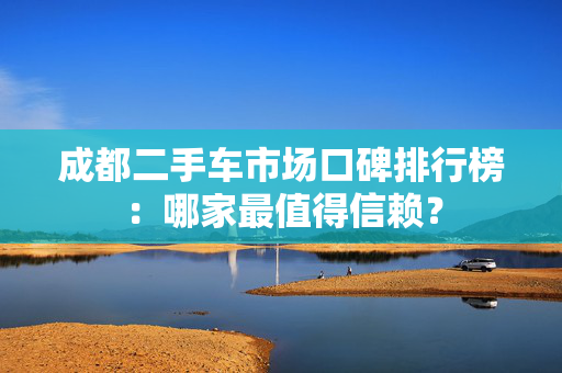 成都二手车市场口碑排行榜：哪家最值得信赖？