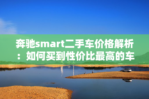 奔驰smart二手车价格解析：如何买到性价比最高的车型？