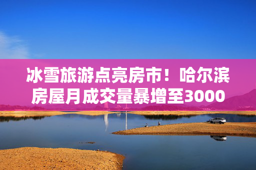 冰雪旅游点亮房市！哈尔滨房屋月成交量暴增至3000套