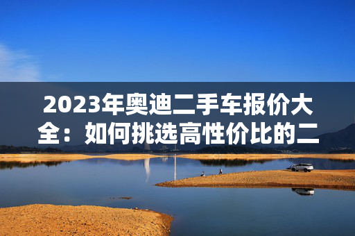 2023年奥迪二手车报价大全：如何挑选高性价比的二手奥迪？