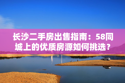 长沙二手房出售指南：58同城上的优质房源如何挑选？