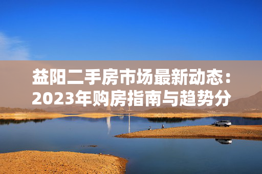 益阳二手房市场最新动态：2023年购房指南与趋势分析