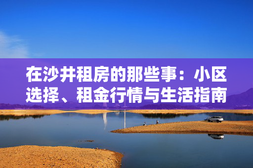 在沙井租房的那些事：小区选择、租金行情与生活指南