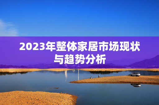 2023年整体家居市场现状与趋势分析