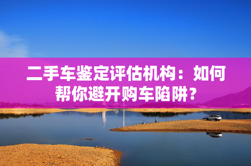 二手车鉴定评估机构：如何帮你避开购车陷阱？