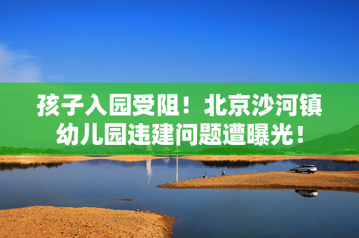 孩子入园受阻！北京沙河镇幼儿园违建问题遭曝光！