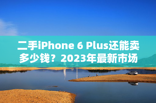 二手iPhone 6 Plus还能卖多少钱？2023年最新市场行情解析