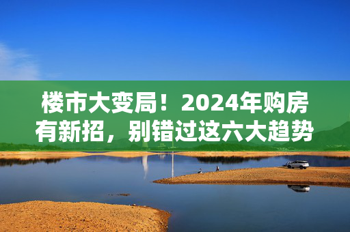 楼市大变局！2024年购房有新招，别错过这六大趋势！