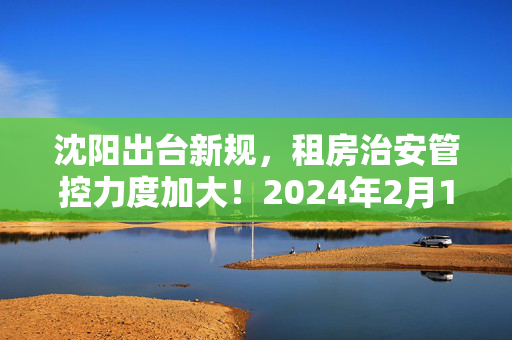 沈阳出台新规，租房治安管控力度加大！2024年2月1日起实施！