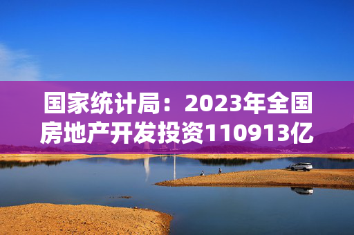 国家统计局：2023年全国房地产开发投资110913亿元，比上年下降9.6%