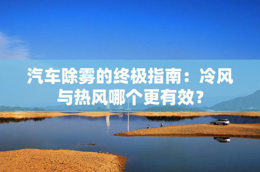 汽车除雾的终极指南：冷风与热风哪个更有效？