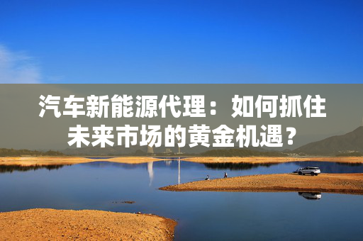 汽车新能源代理：如何抓住未来市场的黄金机遇？