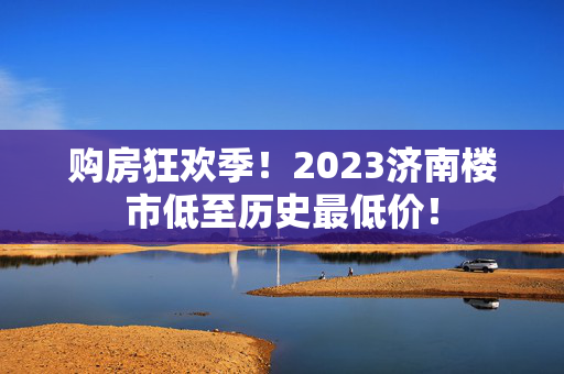 购房狂欢季！2023济南楼市低至历史最低价！