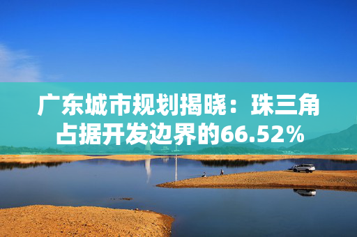 广东城市规划揭晓：珠三角占据开发边界的66.52%