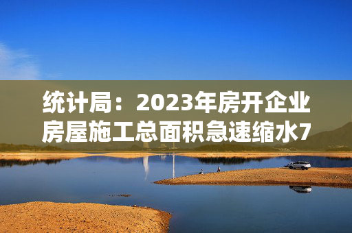 统计局：2023年房开企业房屋施工总面积急速缩水7.2%